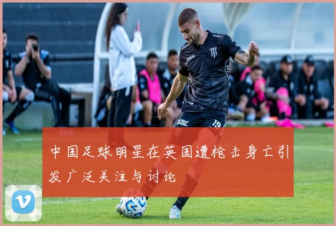 中国足球明星在英国遭枪击身亡引发广泛关注与讨论