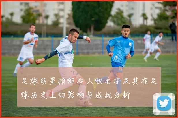 足球明星指哪些人物名字及其在足球历史上的影响与成就分析