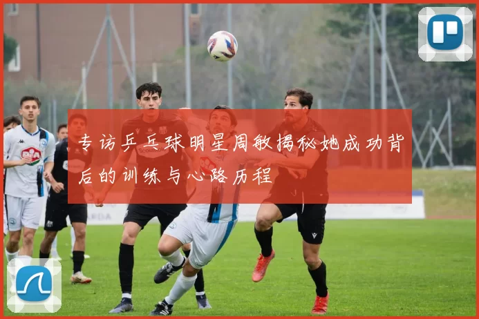 专访乒乓球明星周敏揭秘她成功背后的训练与心路历程