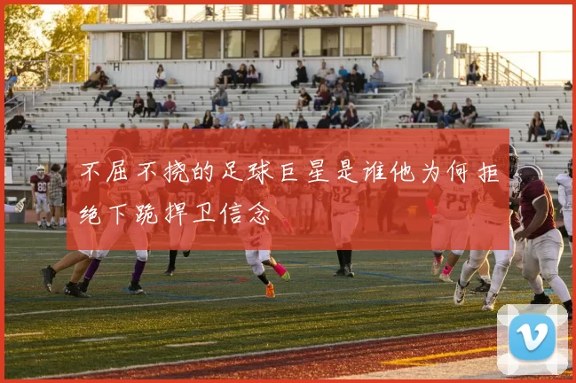 不屈不挠的足球巨星是谁他为何拒绝下跪捍卫信念