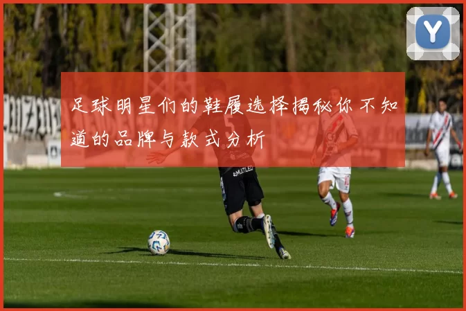 足球明星们的鞋履选择揭秘你不知道的品牌与款式分析