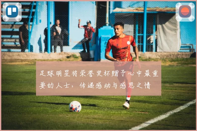 足球明星将荣誉奖杯赠予心中最重要的人士，传递感动与感恩之情