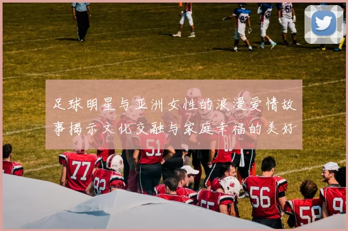 足球明星与亚洲女性的浪漫爱情故事揭示文化交融与家庭幸福的美好瞬间