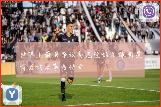 世界上最具争议与危险的足球明星背后的故事与传奇