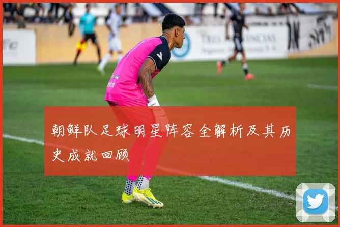 朝鲜队足球明星阵容全解析及其历史成就回顾