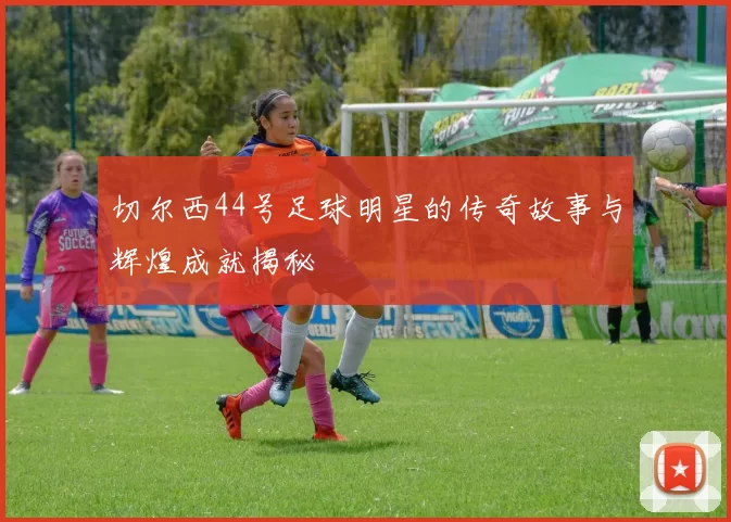 切尔西44号足球明星的传奇故事与辉煌成就揭秘