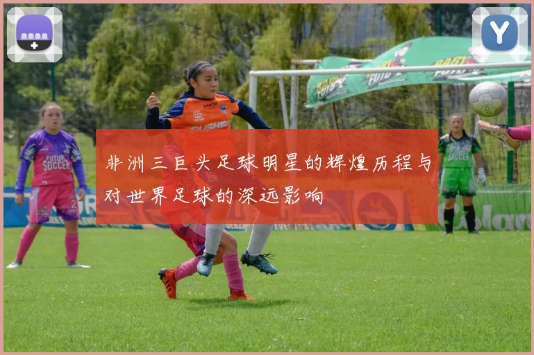 非洲三巨头足球明星的辉煌历程与对世界足球的深远影响