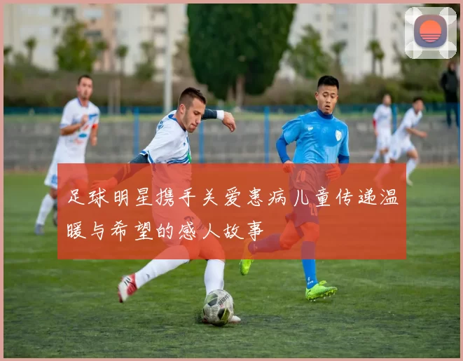 足球明星携手关爱患病儿童传递温暖与希望的感人故事