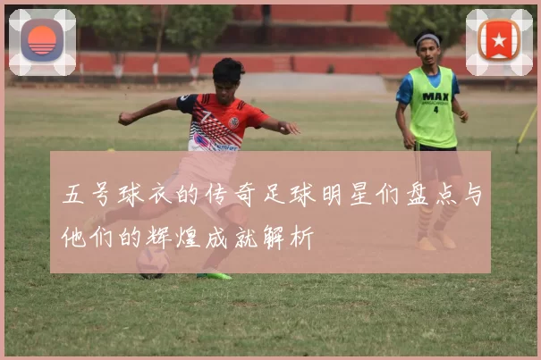 五号球衣的传奇足球明星们盘点与他们的辉煌成就解析