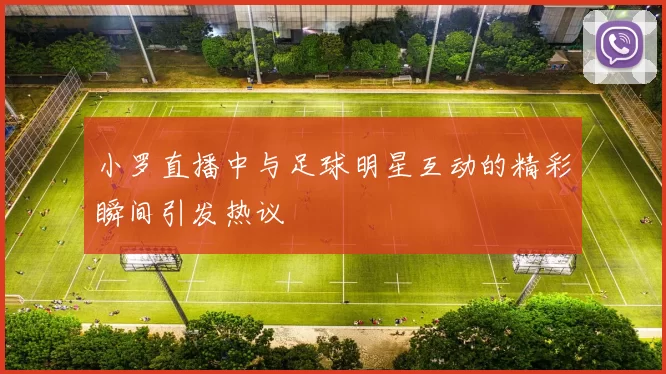 小罗直播中与足球明星互动的精彩瞬间引发热议