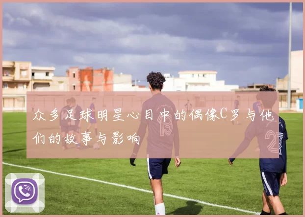 众多足球明星心目中的偶像C罗与他们的故事与影响