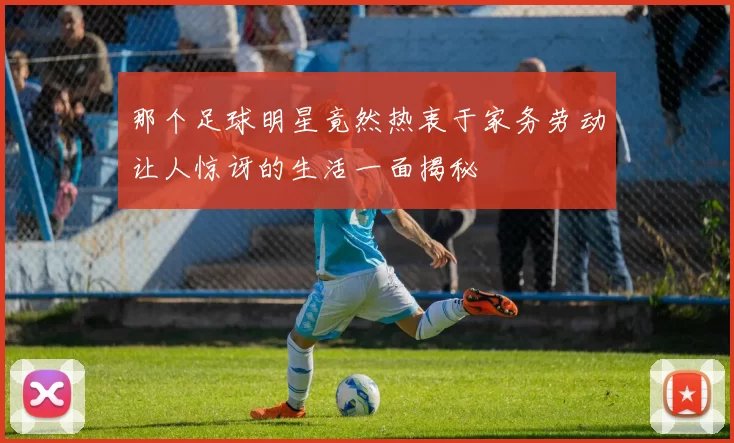 那个足球明星竟然热衷于家务劳动让人惊讶的生活一面揭秘