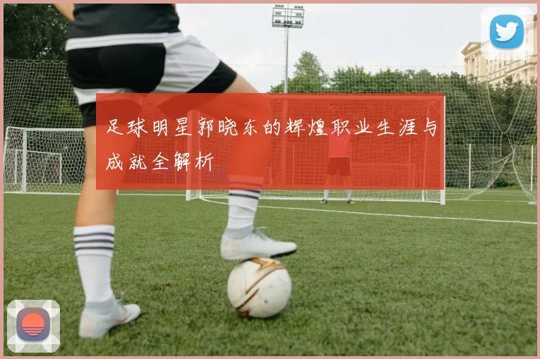 足球明星郭晓东的辉煌职业生涯与成就全解析