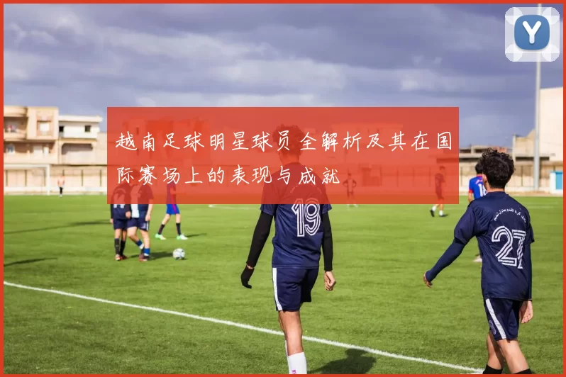 越南足球明星球员全解析及其在国际赛场上的表现与成就