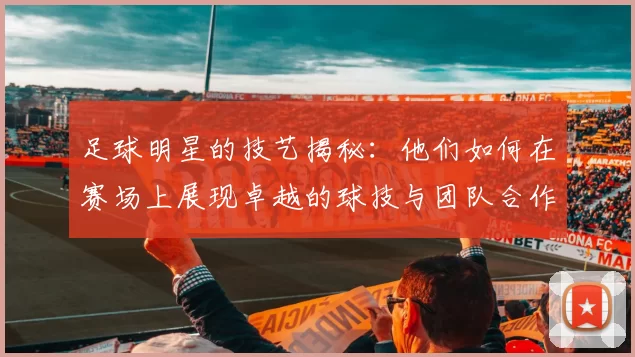足球明星的技艺揭秘：他们如何在赛场上展现卓越的球技与团队合作