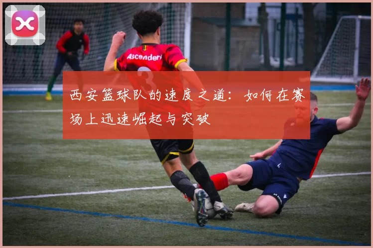 西安篮球队的速度之道：如何在赛场上迅速崛起与突破