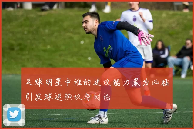 足球明星中谁的进攻能力最为凶猛引发球迷热议与讨论