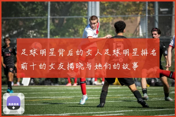 足球明星背后的女人足球明星排名前十的女友揭晓与她们的故事