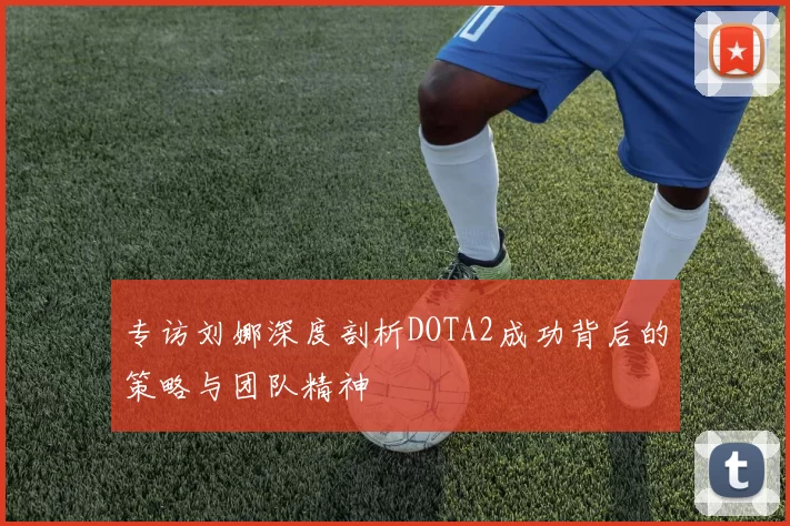 专访刘娜深度剖析DOTA2成功背后的策略与团队精神