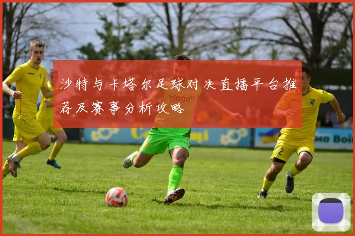 沙特与卡塔尔足球对决直播平台推荐及赛事分析攻略