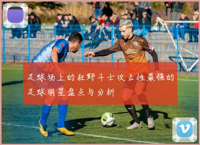 足球场上的狂野斗士攻击性最强的足球明星盘点与分析
