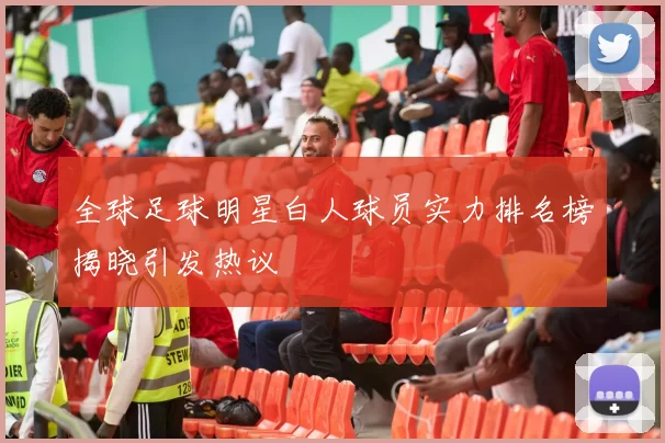 全球足球明星白人球员实力排名榜揭晓引发热议