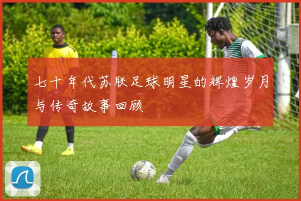 七十年代苏联足球明星的辉煌岁月与传奇故事回顾