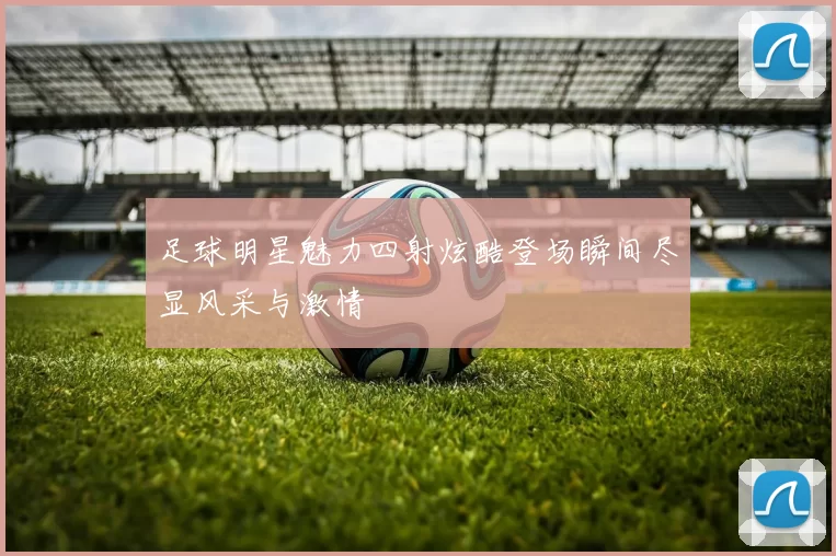 足球明星魅力四射炫酷登场瞬间尽显风采与激情