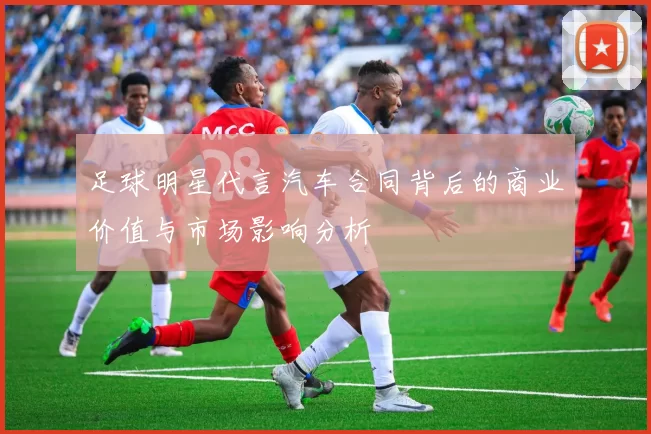 足球明星代言汽车合同背后的商业价值与市场影响分析