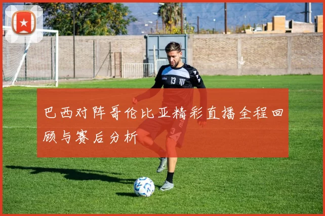 巴西对阵哥伦比亚精彩直播全程回顾与赛后分析