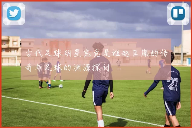 古代足球明星究竟是谁赵匡胤的传奇与足球的渊源探讨