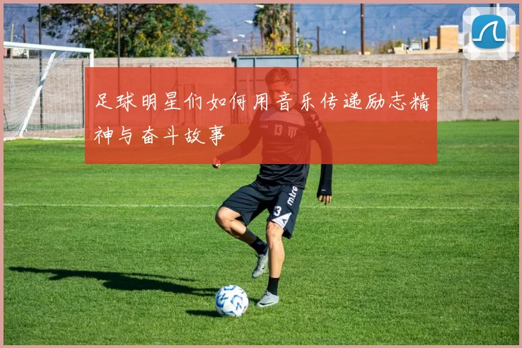 足球明星们如何用音乐传递励志精神与奋斗故事