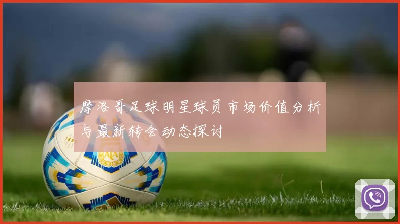 摩洛哥足球明星球员市场价值分析与最新转会动态探讨