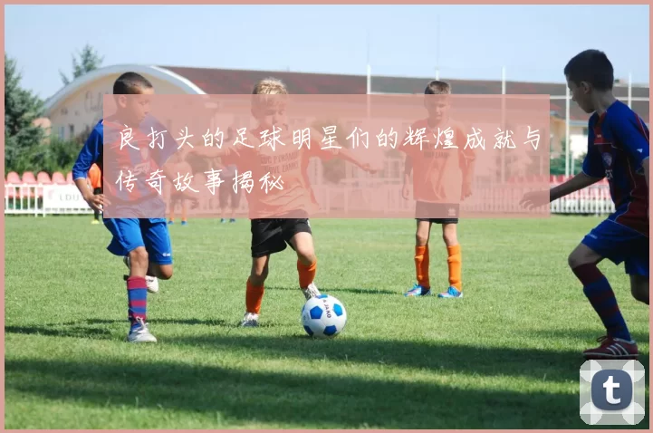 良打头的足球明星们的辉煌成就与传奇故事揭秘
