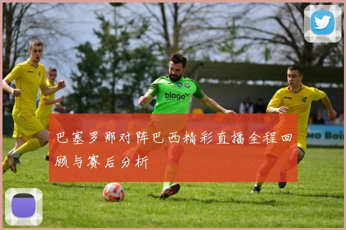 巴塞罗那对阵巴西精彩直播全程回顾与赛后分析