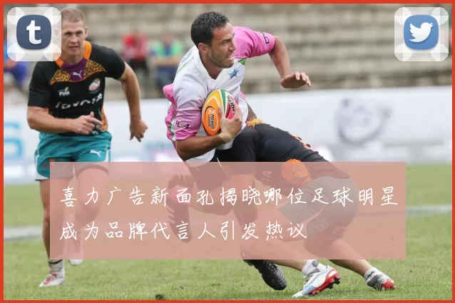 喜力广告新面孔揭晓哪位足球明星成为品牌代言人引发热议
