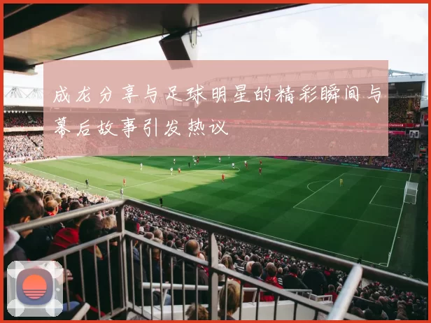 成龙分享与足球明星的精彩瞬间与幕后故事引发热议