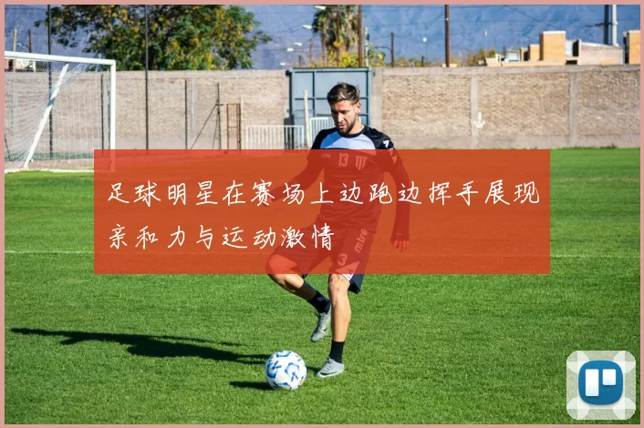 足球明星在赛场上边跑边挥手展现亲和力与运动激情