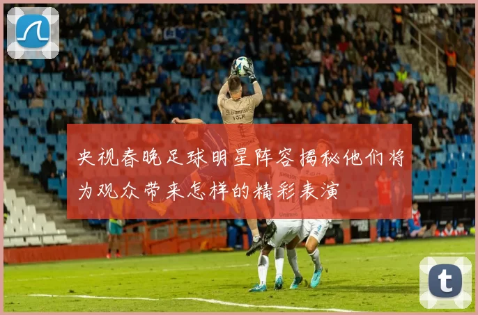 央视春晚足球明星阵容揭秘他们将为观众带来怎样的精彩表演