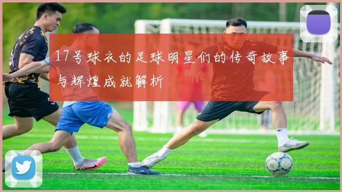 17号球衣的足球明星们的传奇故事与辉煌成就解析